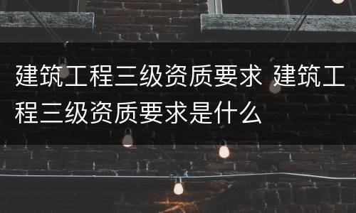 建筑工程三级资质要求 建筑工程三级资质要求是什么