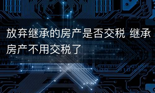 放弃继承的房产是否交税 继承房产不用交税了