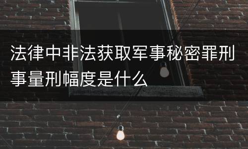 法律中非法获取军事秘密罪刑事量刑幅度是什么