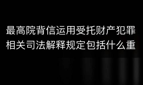 最高院背信运用受托财产犯罪相关司法解释规定包括什么重要内容