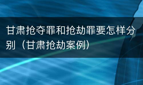 甘肃抢夺罪和抢劫罪要怎样分别（甘肃抢劫案例）