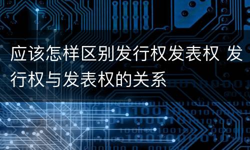 应该怎样区别发行权发表权 发行权与发表权的关系