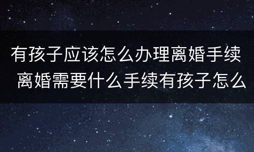 有孩子应该怎么办理离婚手续 离婚需要什么手续有孩子怎么办