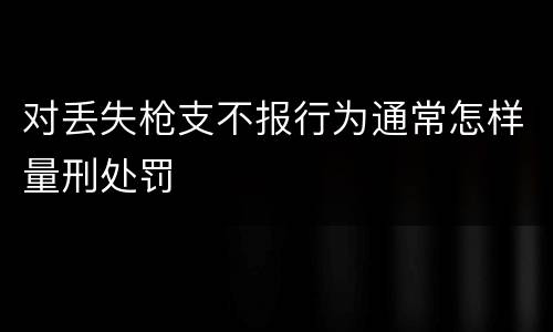 对丢失枪支不报行为通常怎样量刑处罚