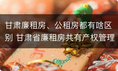 甘肃廉租房、公租房都有啥区别 甘肃省廉租房共有产权管理办法