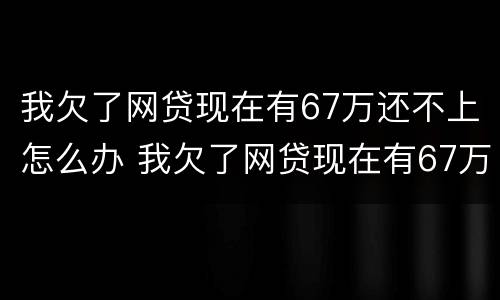 我欠了网贷现在有67万还不上怎么办 我欠了网贷现在有67万还不上怎么办呢