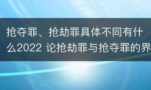 抢夺罪、抢劫罪具体不同有什么2022 论抢劫罪与抢夺罪的界限