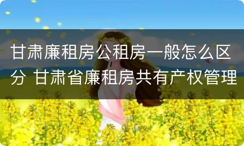 甘肃廉租房公租房一般怎么区分 甘肃省廉租房共有产权管理办法