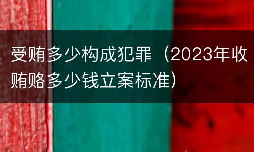 受贿多少构成犯罪（2023年收贿赂多少钱立案标准）