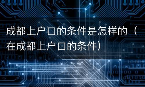 成都上户口的条件是怎样的（在成都上户口的条件）