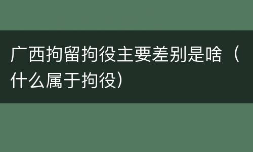 广西拘留拘役主要差别是啥（什么属于拘役）