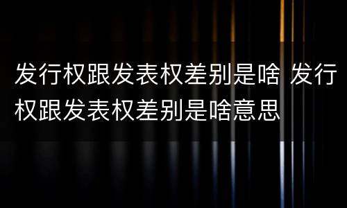 发行权跟发表权差别是啥 发行权跟发表权差别是啥意思