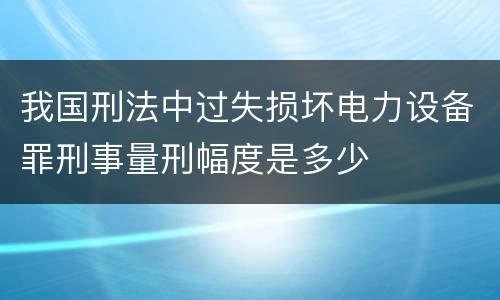 我国刑法中过失损坏电力设备罪刑事量刑幅度是多少