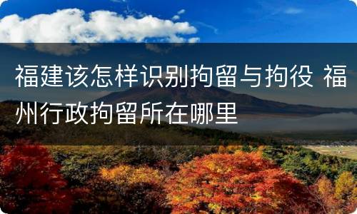 福建该怎样识别拘留与拘役 福州行政拘留所在哪里