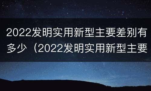 2022发明实用新型主要差别有多少（2022发明实用新型主要差别有多少个）