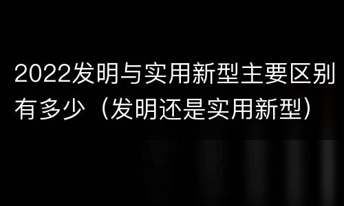2022发明与实用新型主要区别有多少（发明还是实用新型）