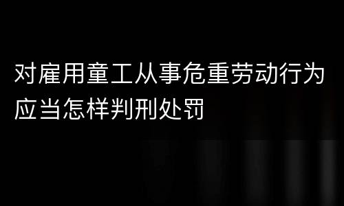 对雇用童工从事危重劳动行为应当怎样判刑处罚