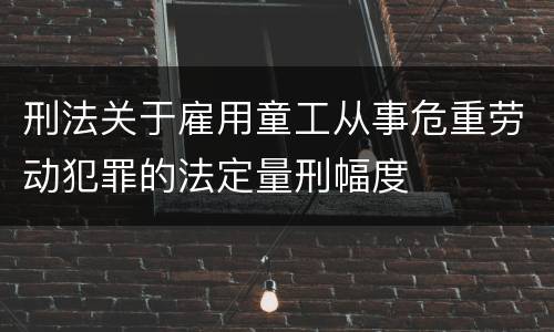刑法关于雇用童工从事危重劳动犯罪的法定量刑幅度