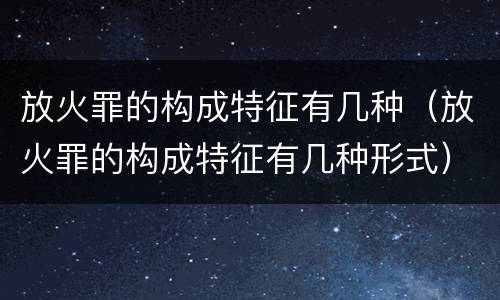 放火罪的构成特征有几种（放火罪的构成特征有几种形式）