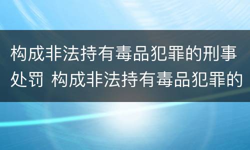 构成非法持有毒品犯罪的刑事处罚 构成非法持有毒品犯罪的刑事处罚标准