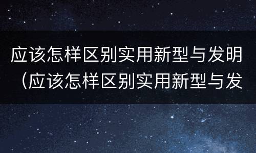 应该怎样区别实用新型与发明（应该怎样区别实用新型与发明型）
