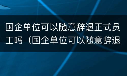 国企单位可以随意辞退正式员工吗（国企单位可以随意辞退正式员工吗怎么办）