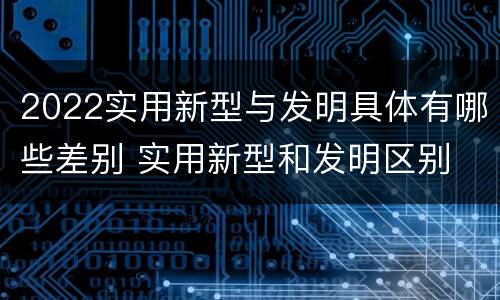 2022实用新型与发明具体有哪些差别 实用新型和发明区别
