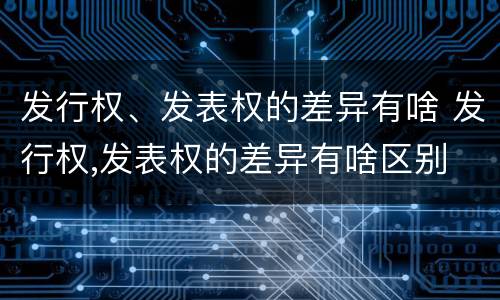 发行权、发表权的差异有啥 发行权,发表权的差异有啥区别