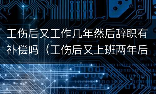 工伤后又工作几年然后辞职有补偿吗（工伤后又上班两年后辞职还可以获赔偿吗）