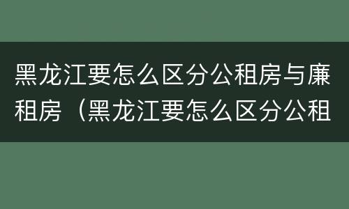 黑龙江要怎么区分公租房与廉租房（黑龙江要怎么区分公租房与廉租房呢）