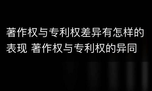 著作权与专利权差异有怎样的表现 著作权与专利权的异同