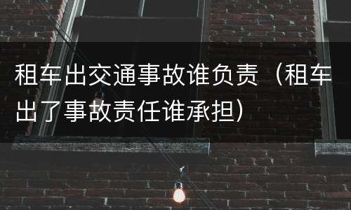 租车出交通事故谁负责（租车出了事故责任谁承担）