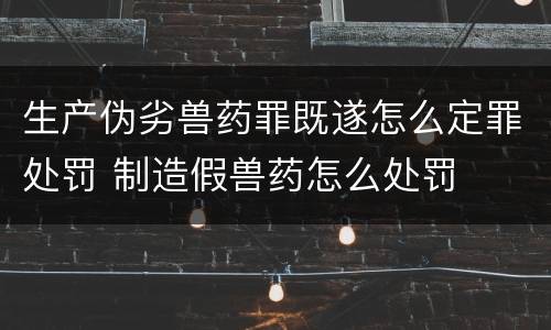 生产伪劣兽药罪既遂怎么定罪处罚 制造假兽药怎么处罚