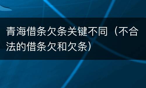 青海借条欠条关键不同（不合法的借条欠和欠条）