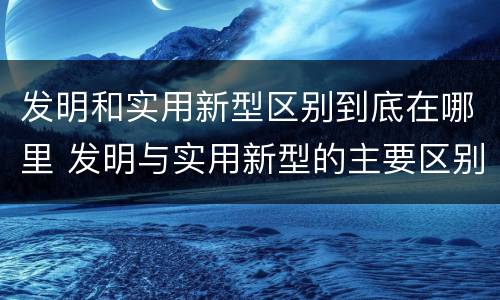 发明和实用新型区别到底在哪里 发明与实用新型的主要区别