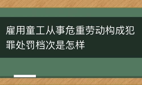 雇用童工从事危重劳动构成犯罪处罚档次是怎样