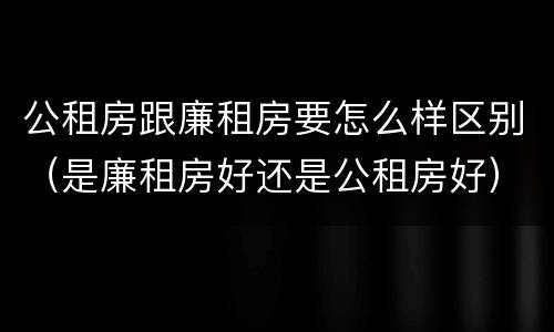 公租房跟廉租房要怎么样区别（是廉租房好还是公租房好）