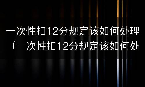 一次性扣12分规定该如何处理（一次性扣12分规定该如何处理罚款）