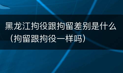 黑龙江拘役跟拘留差别是什么（拘留跟拘役一样吗）