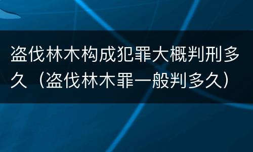 盗伐林木构成犯罪大概判刑多久（盗伐林木罪一般判多久）