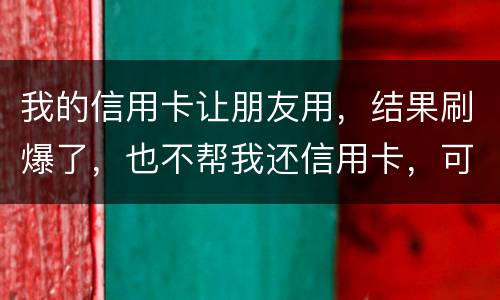 我的信用卡让朋友用，结果刷爆了，也不帮我还信用卡，可否告她