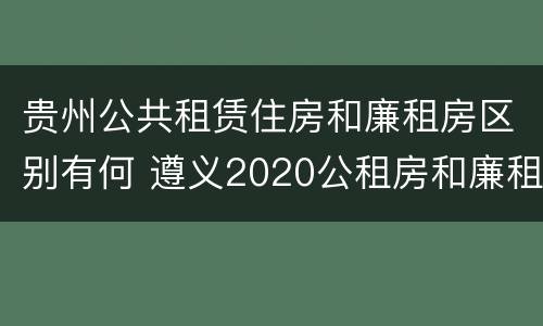 贵州公共租赁住房和廉租房区别有何 遵义2020公租房和廉租房