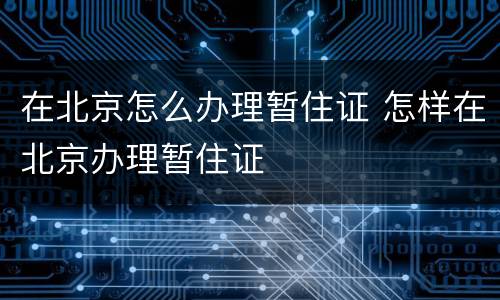 在北京怎么办理暂住证 怎样在北京办理暂住证