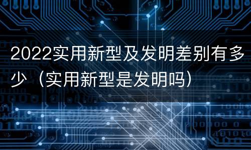 2022实用新型及发明差别有多少（实用新型是发明吗）
