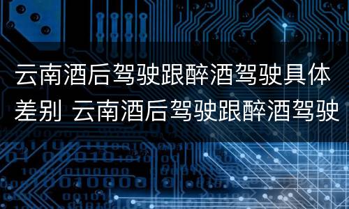 云南酒后驾驶跟醉酒驾驶具体差别 云南酒后驾驶跟醉酒驾驶具体差别是什么