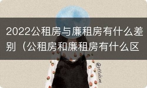 2022公租房与廉租房有什么差别（公租房和廉租房有什么区别?2019年的）