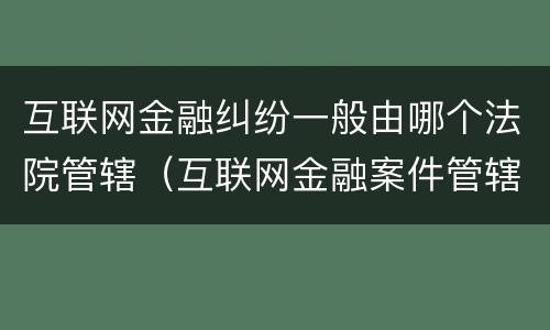 互联网金融纠纷一般由哪个法院管辖（互联网金融案件管辖法院）
