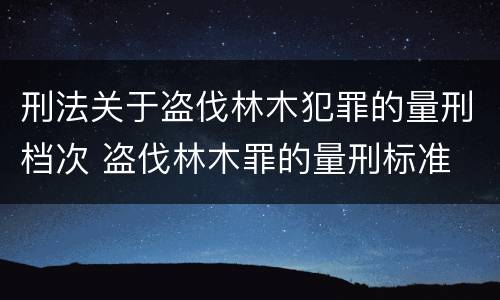 刑法关于盗伐林木犯罪的量刑档次 盗伐林木罪的量刑标准