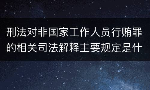 刑法对非国家工作人员行贿罪的相关司法解释主要规定是什么