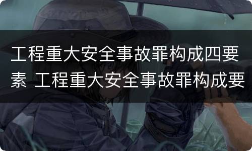 工程重大安全事故罪构成四要素 工程重大安全事故罪构成要件